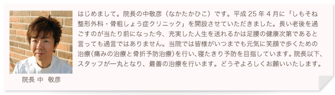 はじめまして。院長の中敬彦（なかたかひこ）です。平成25年4月に「しもそね整形外科・骨粗しょう症クリニック」を開設させていただきました。長い老後を過ごすのが当たり前になった今、充実した人生を送れるかは足腰の健康次第であると言っても過言ではありません。当院では皆様がいつまでも元気に笑顔で歩くための治療（痛みの治療と骨折予防治療）を行い、寝たきり予防を目指しています。院長以下、スタッフが一丸となり、最善の治療を行います。どうぞよろしくお願いいたします。