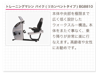 トレーニングマシン バイク(リカンベントタイプ) BG8810。本体中央部を極限まで広く低く設計したウォークスルー構造。本体をまたぐ事なく、乗り降りが非常に楽に行なえます。 高齢者や女性にお勧めです。