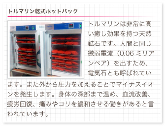 トルマリン乾式ホットパック。トルマリンは非常に高い癒し効果を持つ天然鉱石です。人間と同じ微弱電流（0.06ミリアンペア）を出すため、電気石とも呼ばれています。また外から圧力を加えることでマイナスイオンを発生します。身体の深部まで温め、血流改善、疲労回復、痛みやコリを緩和させる働きがあると言われています。